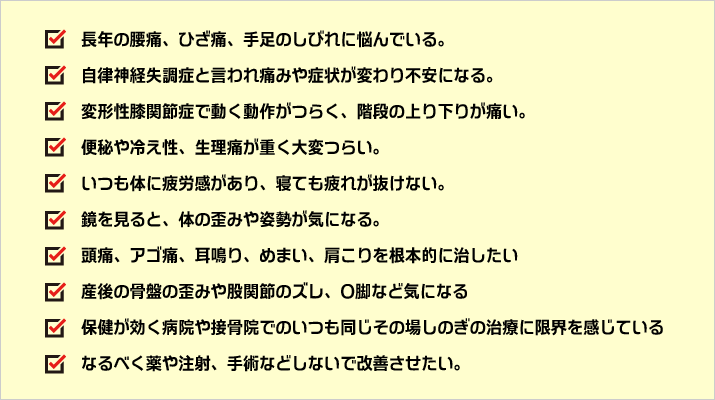 長年の腰痛、ひざ痛、手足のしびれに悩んでいる。自律神経失調症と言われ痛みや症状が変わり不安になる。変形性膝関節症で動く動作がつらく、階段の上り下りが痛い。便秘や冷え性、生理痛が重く大変つらい。いつも体に疲労感があり、寝ても疲れが抜けない。鏡を見ると、体の歪みや姿勢が気になる。頭痛、アゴ痛、耳鳴り、めまい、肩こりを根本的に治したい。産後の骨盤の歪みや股関節のズレ、O脚など気になる。保健が効く病院や接骨院でのいつも同じその場しのぎの治療に限界を感じている。なるべく薬や注射、手術などしないで改善させたい。